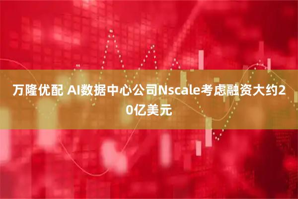 万隆优配 AI数据中心公司Nscale考虑融资大约20亿美元