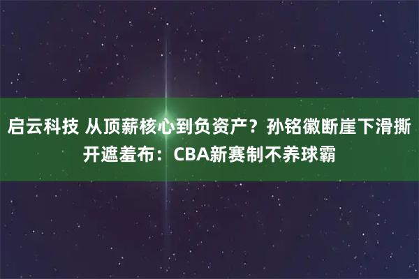 启云科技 从顶薪核心到负资产？孙铭徽断崖下滑撕开遮羞布：CBA新赛制不养球霸