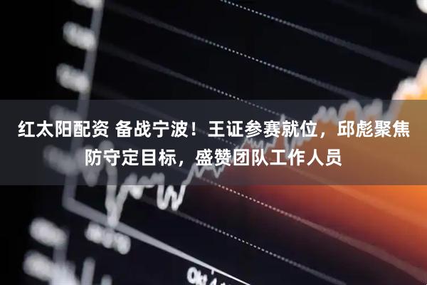 红太阳配资 备战宁波!王证参赛就位,邱彪聚焦防守定目标,盛赞团队工作人员