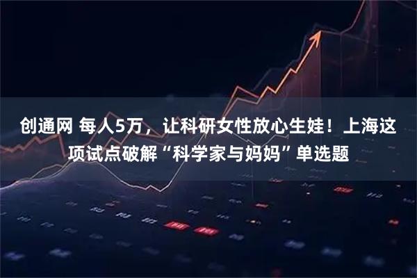 创通网 每人5万,让科研女性放心生娃!上海这项试点破解“科学家与妈妈”单选题