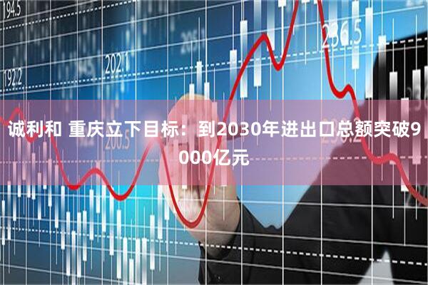 诚利和 重庆立下目标：到2030年进出口总额突破9000亿元