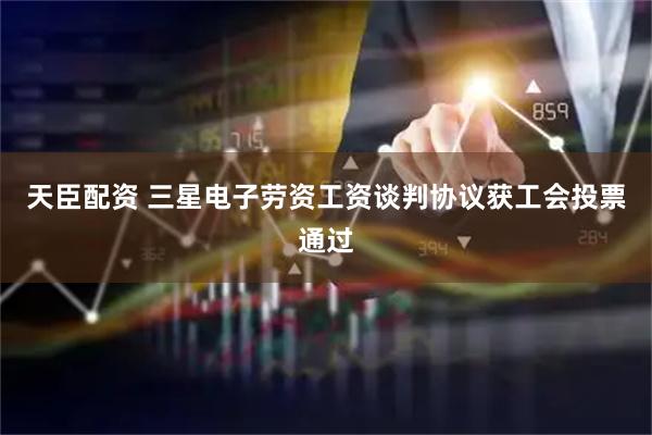 天臣配资 三星电子劳资工资谈判协议获工会投票通过