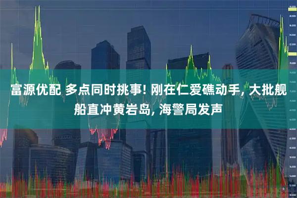 富源优配 多点同时挑事! 刚在仁爱礁动手, 大批舰船直冲黄岩岛, 海警局发声